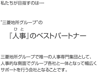 私たちが目指すのは…　“三菱地所グループ”の『人事（ひと）』のベストパートナー　三菱地所グループで唯一の人事専門集団として、人事的な側面でグループ各社と一体となって幅広くサポートを行う会社となることです。